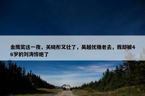 金鹰奖这一夜，关晓彤又壮了，吴越优雅老去，我却被46岁的刘涛惊艳了