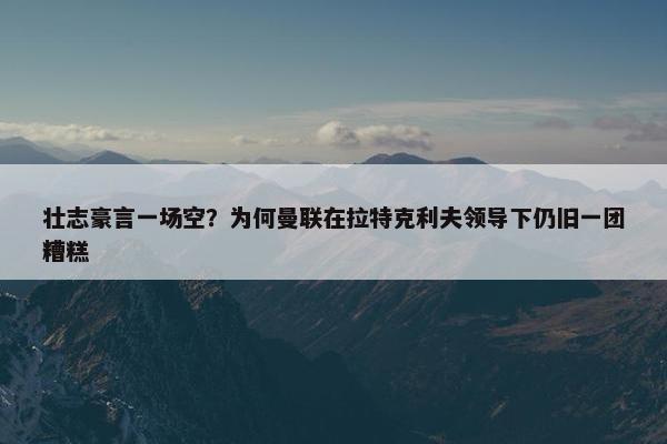 壮志豪言一场空？为何曼联在拉特克利夫领导下仍旧一团糟糕