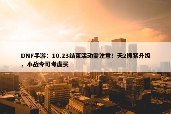 DNF手游：10.23结束活动需注意！天2抓紧升级，小战令可考虑买