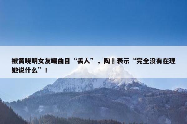 被黄晓明女友嘲曲目“丢人”，陶喆表示“完全没有在理她说什么”！