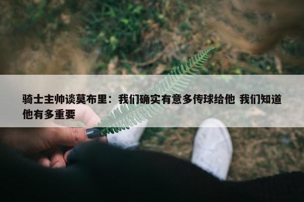 骑士主帅谈莫布里：我们确实有意多传球给他 我们知道他有多重要