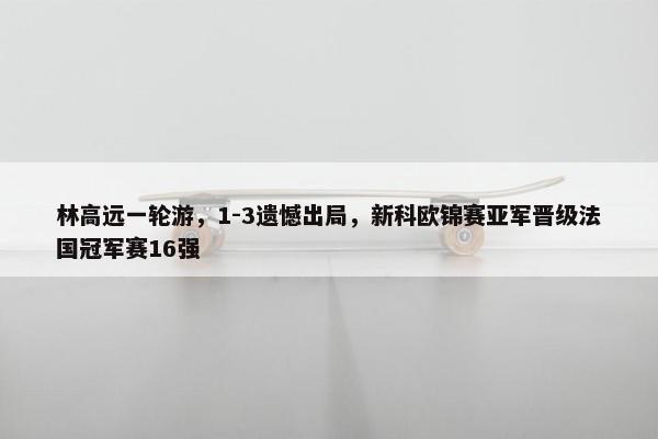 林高远一轮游，1-3遗憾出局，新科欧锦赛亚军晋级法国冠军赛16强