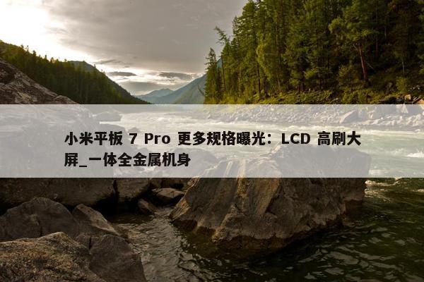 小米平板 7 Pro 更多规格曝光：LCD 高刷大屏_一体全金属机身