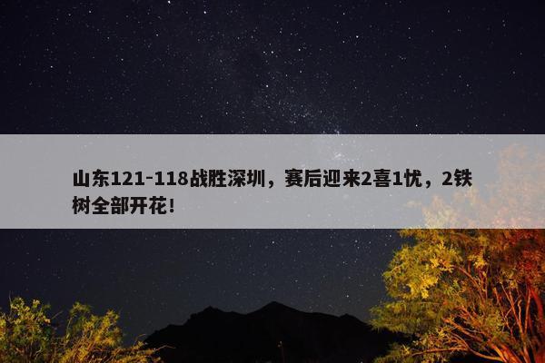 山东121-118战胜深圳，赛后迎来2喜1忧，2铁树全部开花！