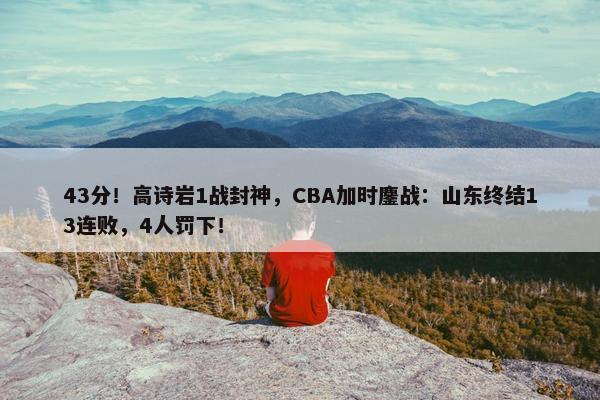 43分！高诗岩1战封神，CBA加时鏖战：山东终结13连败，4人罚下！