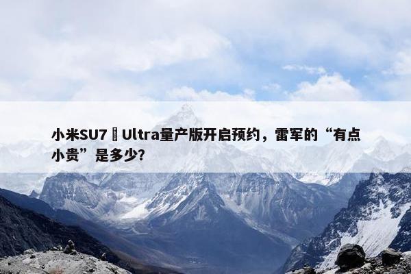 小米SU7 Ultra量产版开启预约，雷军的“有点小贵”是多少？