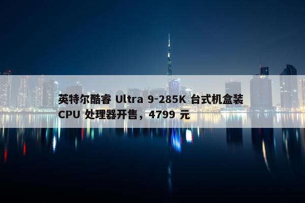 英特尔酷睿 Ultra 9-285K 台式机盒装 CPU 处理器开售，4799 元