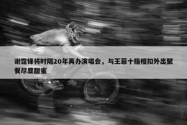 谢霆锋将时隔20年再办演唱会，与王菲十指相扣外出聚餐尽显甜蜜