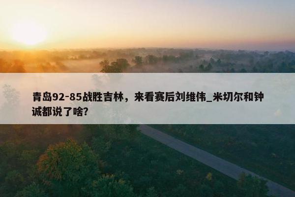 青岛92-85战胜吉林，来看赛后刘维伟_米切尔和钟诚都说了啥？