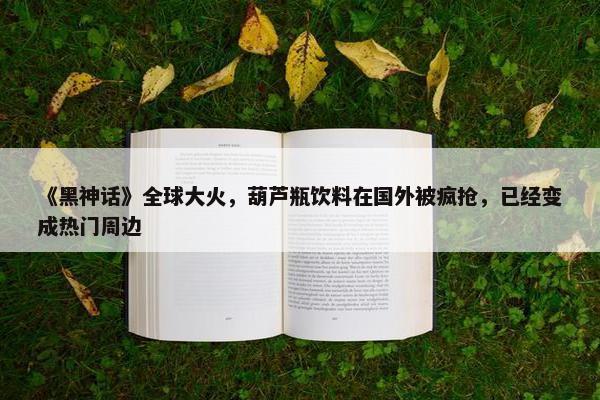 《黑神话》全球大火，葫芦瓶饮料在国外被疯抢，已经变成热门周边