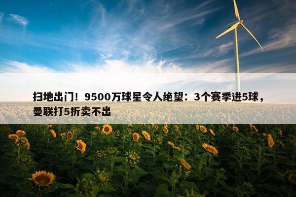 扫地出门！9500万球星令人绝望：3个赛季进5球，曼联打5折卖不出