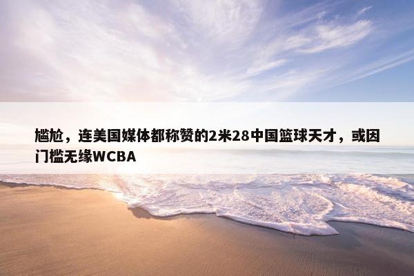 尴尬，连美国媒体都称赞的2米28中国篮球天才，或因门槛无缘WCBA