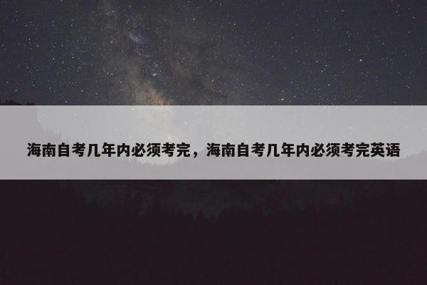 海南自考几年内必须考完，海南自考几年内必须考完英语