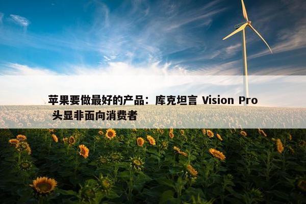 苹果要做最好的产品：库克坦言 Vision Pro 头显非面向消费者