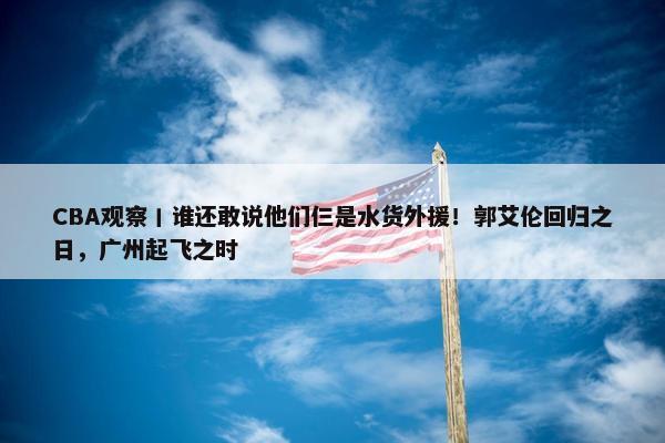 CBA观察丨谁还敢说他们仨是水货外援！郭艾伦回归之日，广州起飞之时