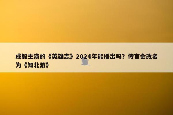 成毅主演的《英雄志》2024年能播出吗？传言会改名为《知北游》