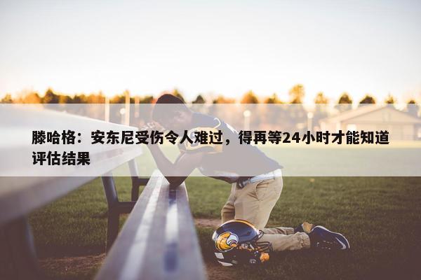 滕哈格：安东尼受伤令人难过，得再等24小时才能知道评估结果