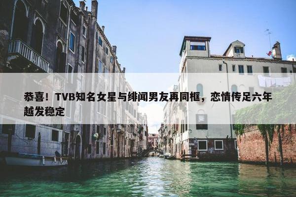 恭喜！TVB知名女星与绯闻男友再同框，恋情传足六年越发稳定