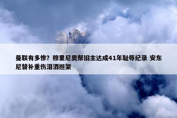 曼联有多惨？穆里尼奥帮旧主达成41年耻辱纪录 安东尼替补重伤泪洒担架