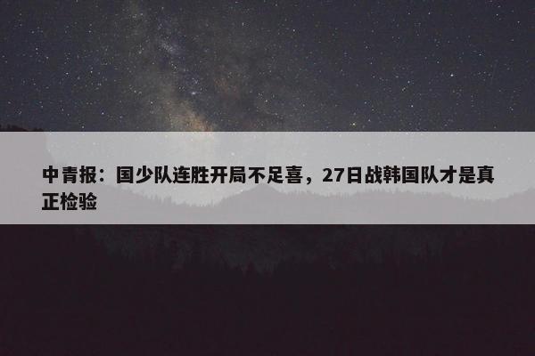 中青报：国少队连胜开局不足喜，27日战韩国队才是真正检验