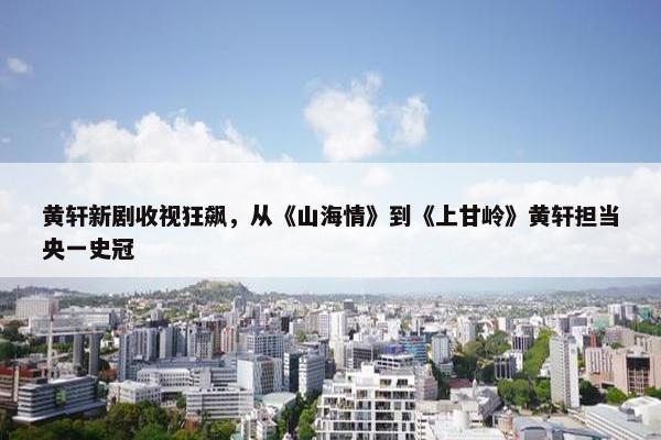 黄轩新剧收视狂飙，从《山海情》到《上甘岭》黄轩担当央一史冠