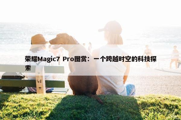 荣耀Magic7 Pro图赏：一个跨越时空的科技探索