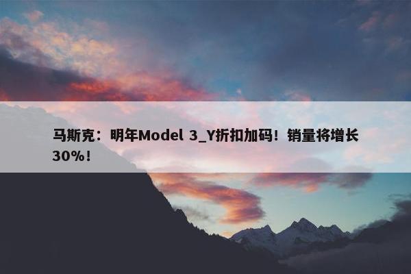 马斯克：明年Model 3_Y折扣加码！销量将增长30%！