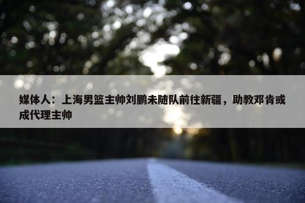 媒体人：上海男篮主帅刘鹏未随队前往新疆，助教邓肯或成代理主帅