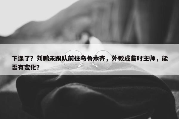 下课了？刘鹏未跟队前往乌鲁木齐，外教成临时主帅，能否有变化？