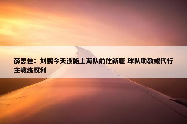 薛思佳：刘鹏今天没随上海队前往新疆 球队助教或代行主教练权利