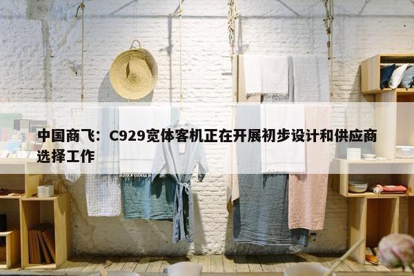 中国商飞：C929宽体客机正在开展初步设计和供应商选择工作