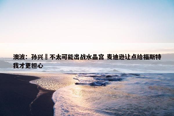 澳波：孙兴慜不太可能出战水晶宫 麦迪逊让点给福斯特我才更担心