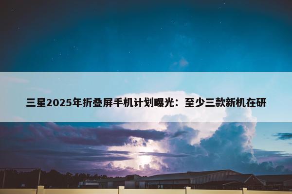 三星2025年折叠屏手机计划曝光：至少三款新机在研