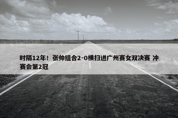 时隔12年！张帅组合2-0横扫进广州赛女双决赛 冲赛会第2冠