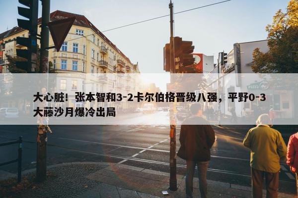 大心脏！张本智和3-2卡尔伯格晋级八强，平野0-3大藤沙月爆冷出局