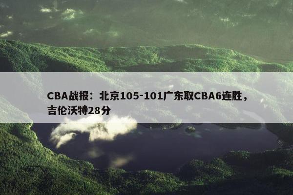 CBA战报：北京105-101广东取CBA6连胜，吉伦沃特28分