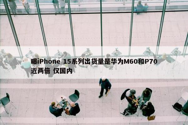 曝iPhone 15系列出货量是华为M60和P70近两倍 仅国内