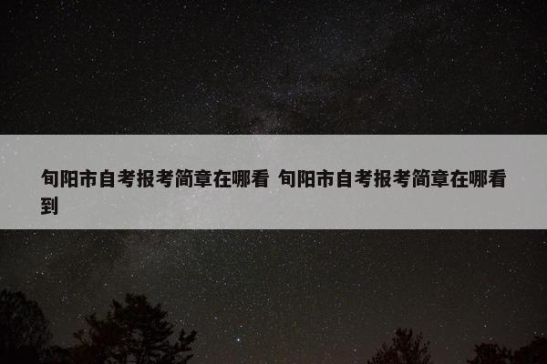 旬阳市自考报考简章在哪看 旬阳市自考报考简章在哪看到