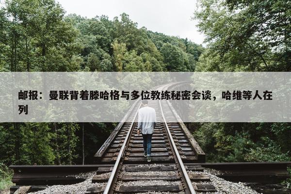 邮报：曼联背着滕哈格与多位教练秘密会谈，哈维等人在列