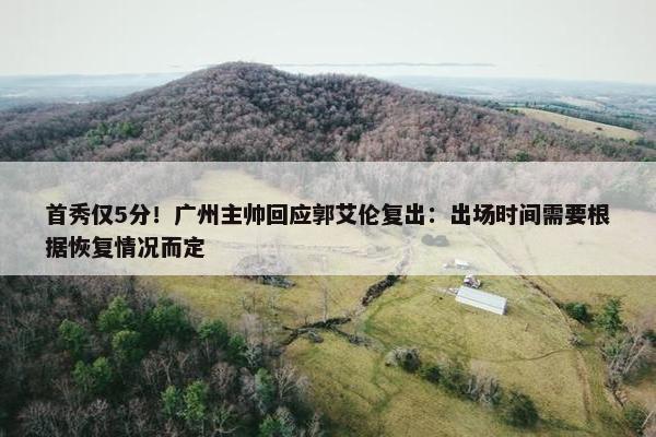 首秀仅5分！广州主帅回应郭艾伦复出：出场时间需要根据恢复情况而定