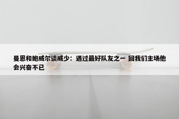 曼恩和鲍威尔谈威少：遇过最好队友之一 回我们主场他会兴奋不已