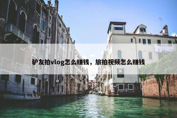 驴友拍vlog怎么赚钱，旅拍视频怎么赚钱