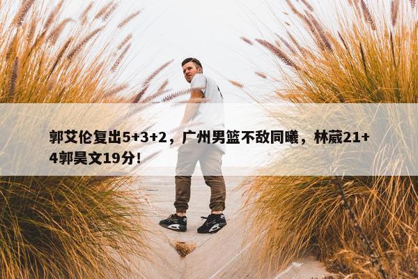 郭艾伦复出5+3+2，广州男篮不敌同曦，林葳21+4郭昊文19分！