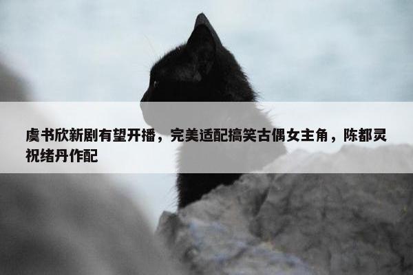 虞书欣新剧有望开播，完美适配搞笑古偶女主角，陈都灵祝绪丹作配