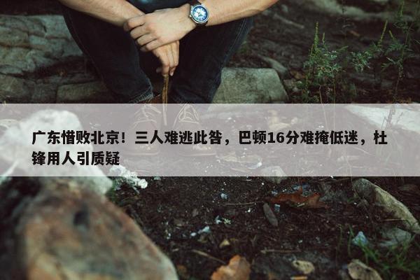 广东惜败北京！三人难逃此咎，巴顿16分难掩低迷，杜锋用人引质疑