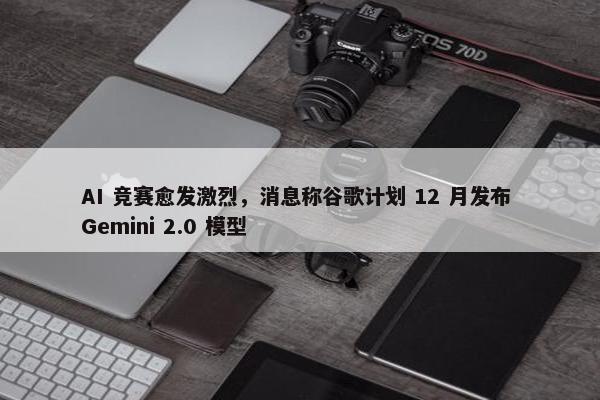 AI 竞赛愈发激烈，消息称谷歌计划 12 月发布 Gemini 2.0 模型