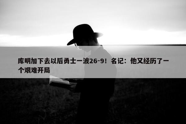 库明加下去以后勇士一波26-9！名记：他又经历了一个艰难开局