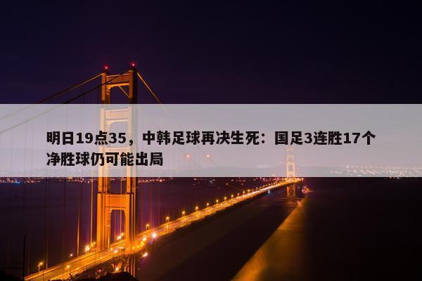 明日19点35，中韩足球再决生死：国足3连胜17个净胜球仍可能出局