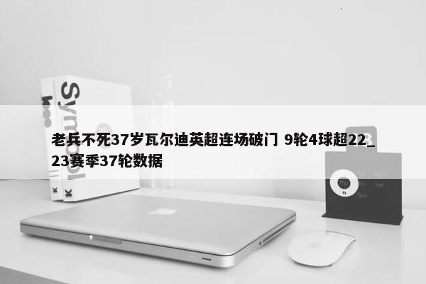 老兵不死37岁瓦尔迪英超连场破门 9轮4球超22_23赛季37轮数据