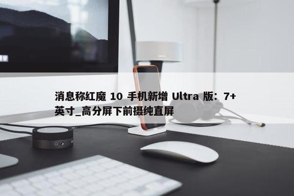 消息称红魔 10 手机新增 Ultra 版：7+ 英寸_高分屏下前摄纯直屏